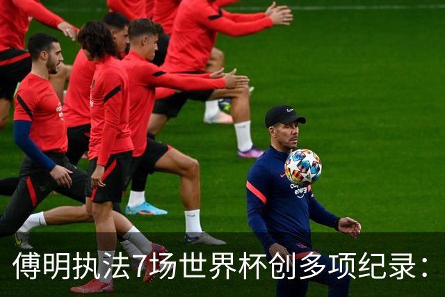 傅明执法7场世界杯创多项纪录：全岗位履职，实现淘汰赛零突破