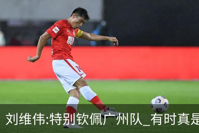 刘维伟:特别钦佩广州队 有时真是靠意志力顶着
