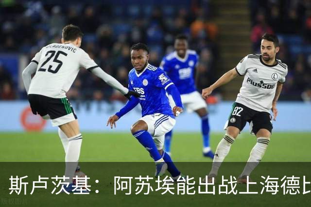 斯卢茨基：阿苏埃能出战上海德比 体能影响几乎可以忽略不计