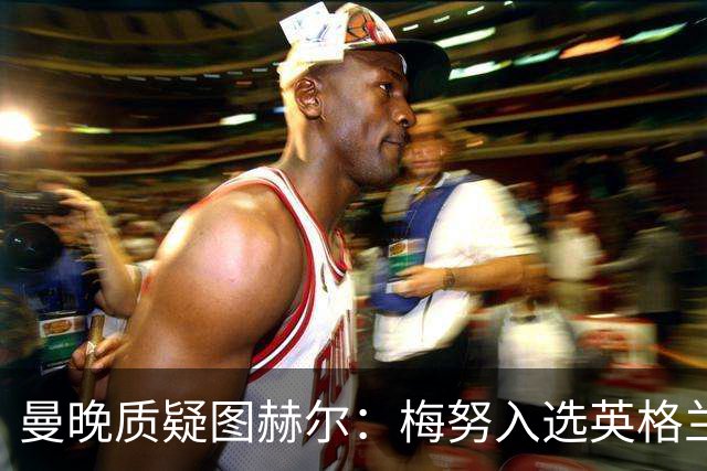 曼晚质疑图赫尔：梅努入选英格兰却零出场，征召意义何在？