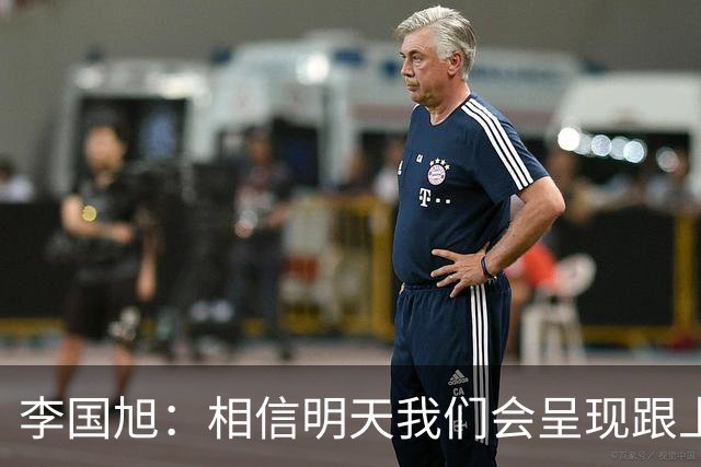 李国旭：相信明天我们会呈现跟上场不一样的内容，赢下比赛