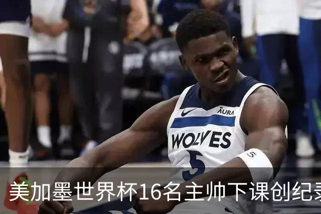美加墨世界杯16名主帅下课创纪录，有人打一场，有人只干18天