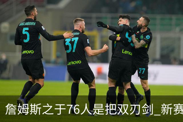 詹姆斯之于76人是把双刃剑 新赛季需直面六大隐患？