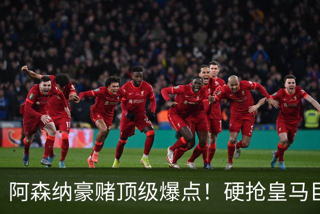 阿森纳豪赌顶级爆点！硬抢皇马巨星，备胎也是世界级