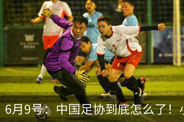 6月9号：中国足协到底怎么了！小将夺冠无人问津、土伦杯以小打大各种理由